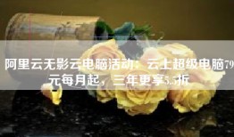 阿里云无影云电脑活动：云上超级电脑79元每月起，三年更享5.5折